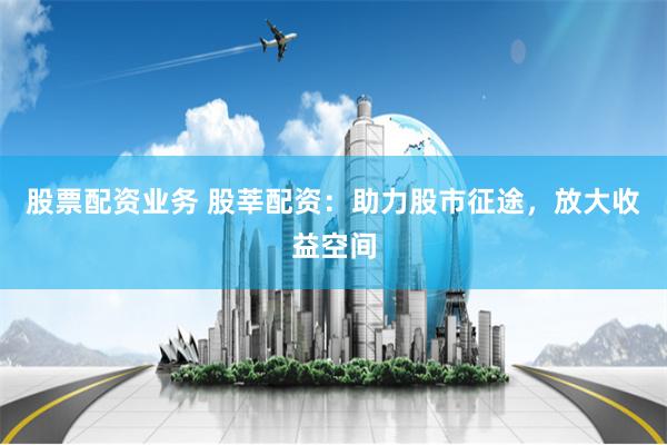 股票配资业务 股莘配资：助力股市征途，放大收益空间