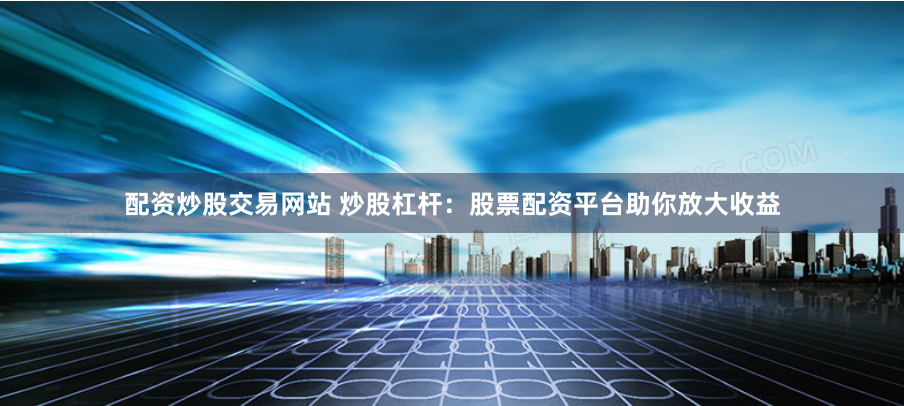 配资炒股交易网站 炒股杠杆：股票配资平台助你放大收益