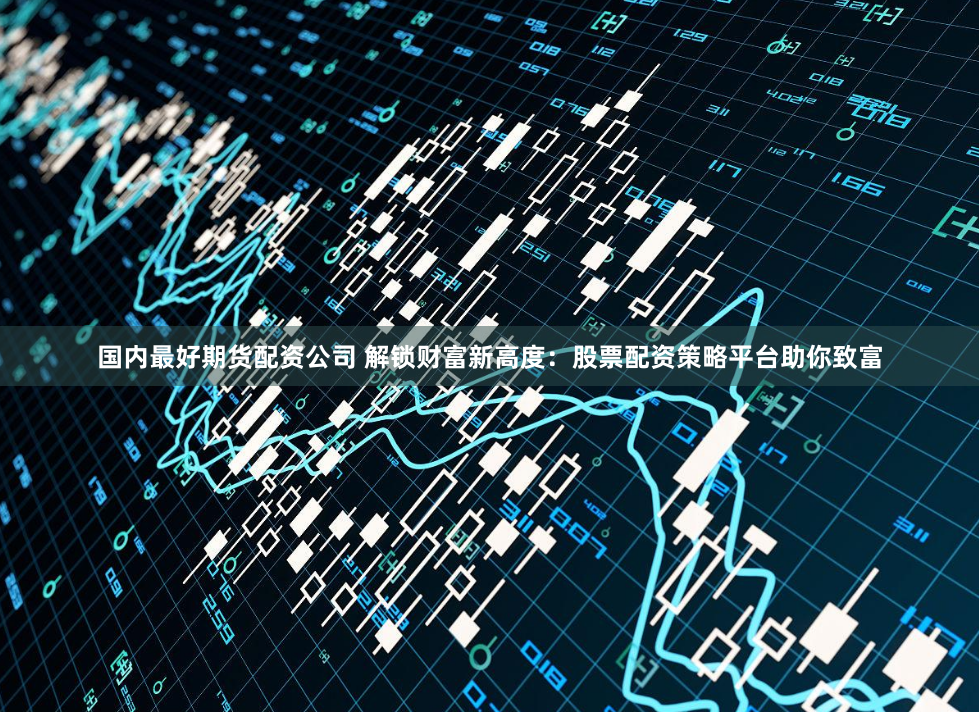 国内最好期货配资公司 解锁财富新高度：股票配资策略平台助你致富