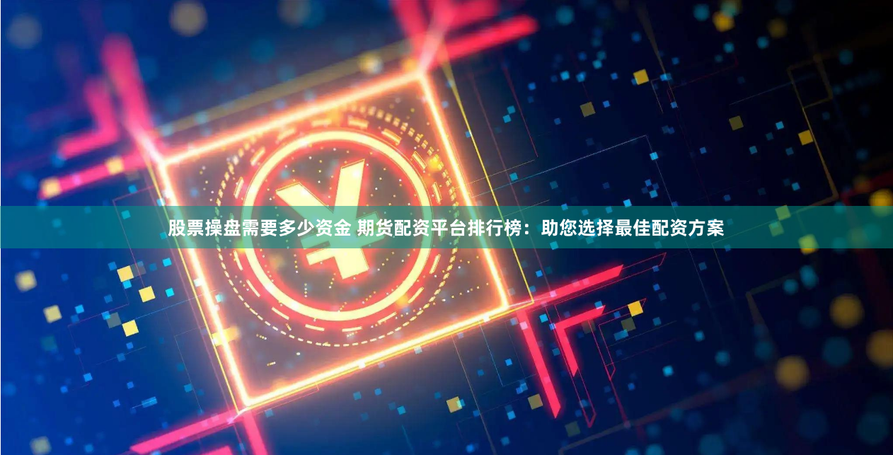 股票操盘需要多少资金 期货配资平台排行榜：助您选择最佳配资方案