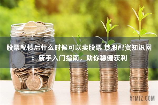 股票配债后什么时候可以卖股票 炒股配资知识网：新手入门指南，助你稳健获利