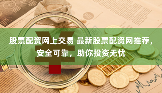 股票配资网上交易 最新股票配资网推荐，安全可靠，助你投资无忧