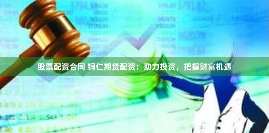 股票配资合同 铜仁期货配资：助力投资，把握财富机遇