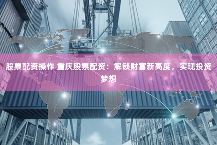 股票配资操作 重庆股票配资：解锁财富新高度，实现投资梦想