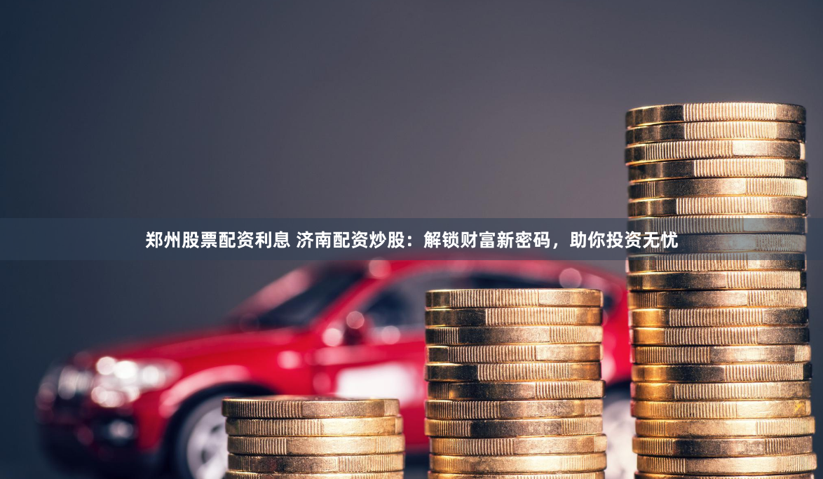 郑州股票配资利息 济南配资炒股:解锁财富新密码,助你投资无忧