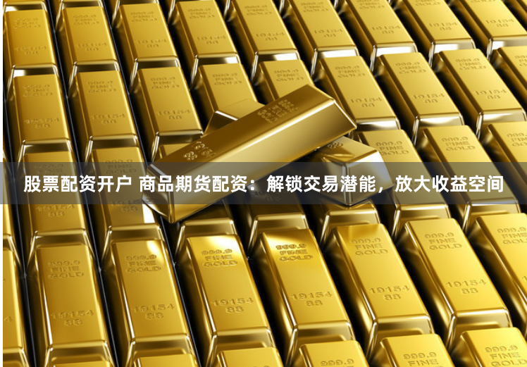 股票配资开户 商品期货配资：解锁交易潜能，放大收益空间
