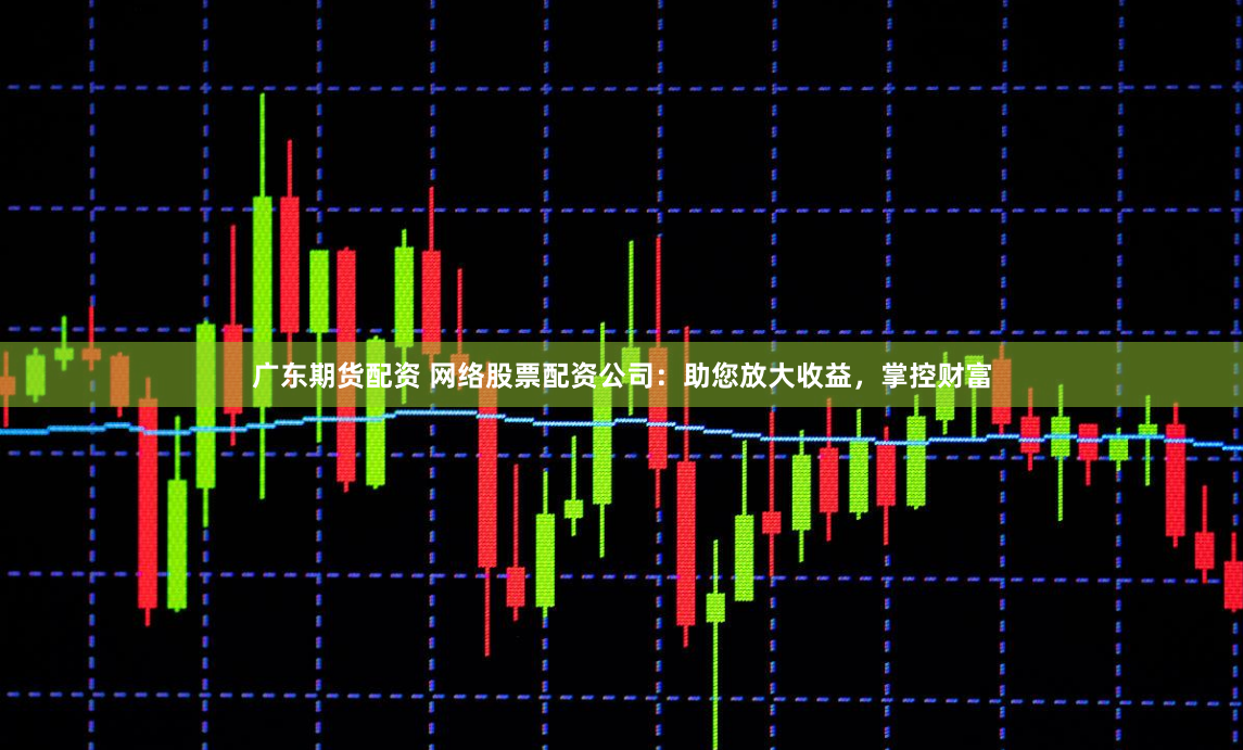 广东期货配资 网络股票配资公司：助您放大收益，掌控财富