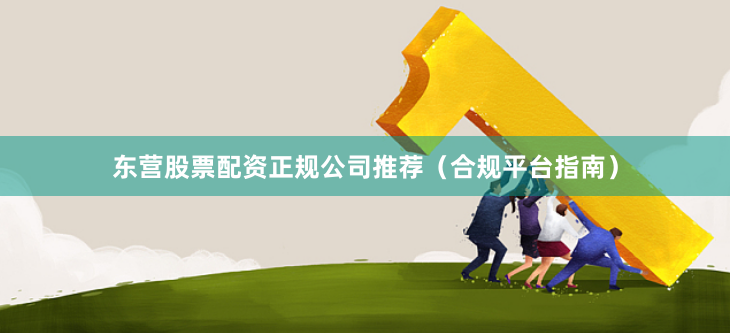 东营股票配资正规公司推荐（合规平台指南）